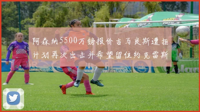 阿森纳5500万镑报价吉马良斯遭拒计划再次出击并希望留住约克雷斯