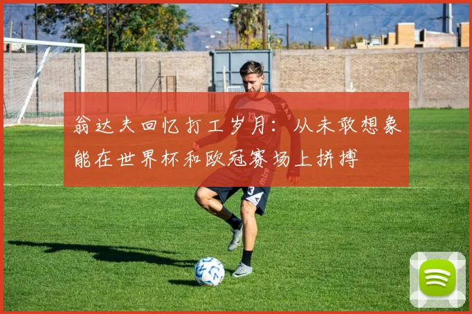 翁达夫回忆打工岁月：从未敢想象能在世界杯和欧冠赛场上拼搏