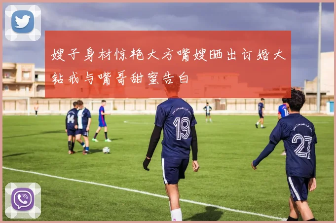 嫂子身材惊艳大方嘴嫂晒出订婚大钻戒与嘴哥甜蜜告白
