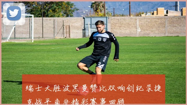 瑞士大胜波黑曼赞比双响创纪录捷克战平南非精彩赛事回顾