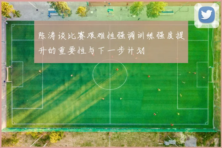 陈涛谈比赛艰难性强调训练强度提升的重要性与下一步计划
