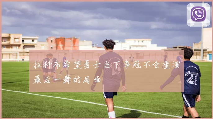 拉科布希望勇士当下争冠不会重演最后一舞的局面
