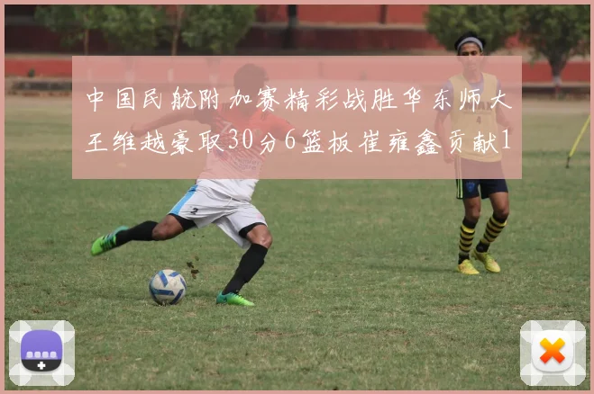 中国民航附加赛精彩战胜华东师大王维越豪取30分6篮板崔雍鑫贡献12分13篮板15助攻