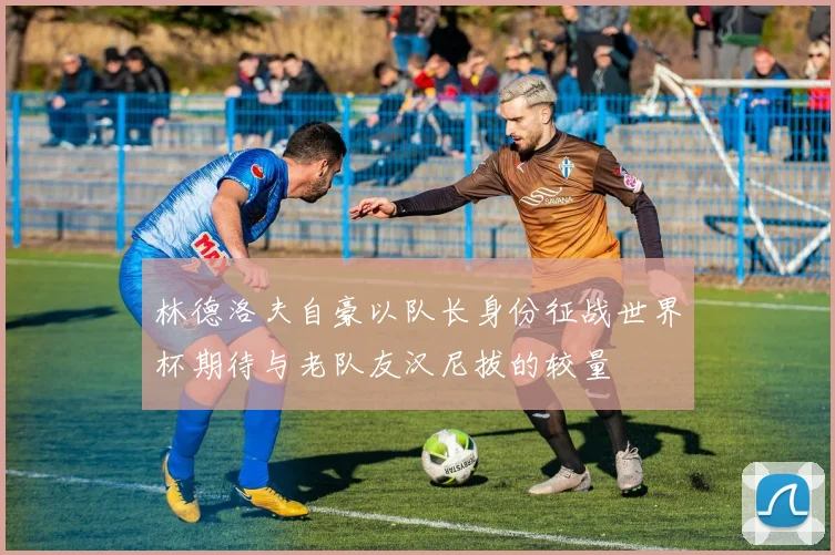 林德洛夫自豪以队长身份征战世界杯期待与老队友汉尼拔的较量
