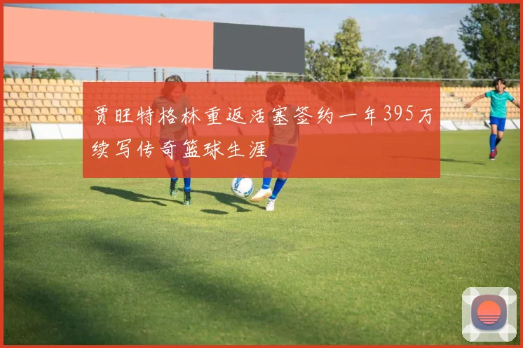 贾旺特格林重返活塞签约一年395万续写传奇篮球生涯