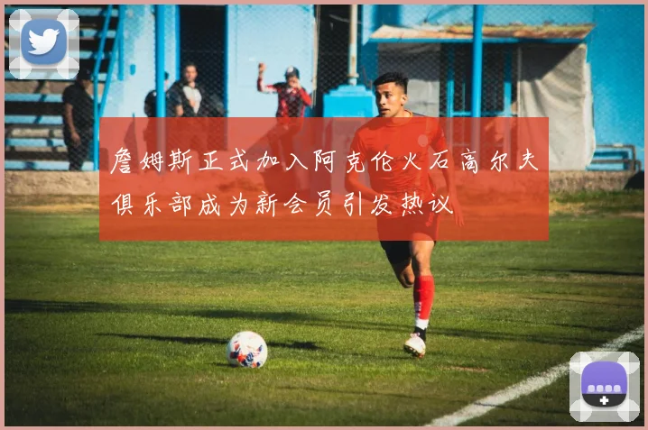 詹姆斯正式加入阿克伦火石高尔夫俱乐部成为新会员引发热议