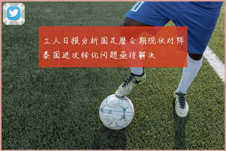工人日报分析国足磨合期现状对阵泰国进攻转化问题亟待解决