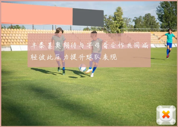丰泰基奥期待与字母哥合作共同减轻彼此压力提升球队表现