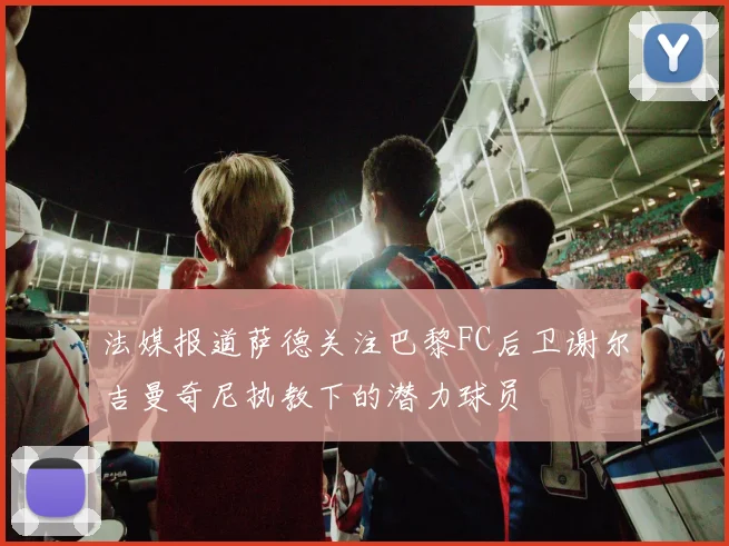 法媒报道萨德关注巴黎FC后卫谢尔吉曼奇尼执教下的潜力球员