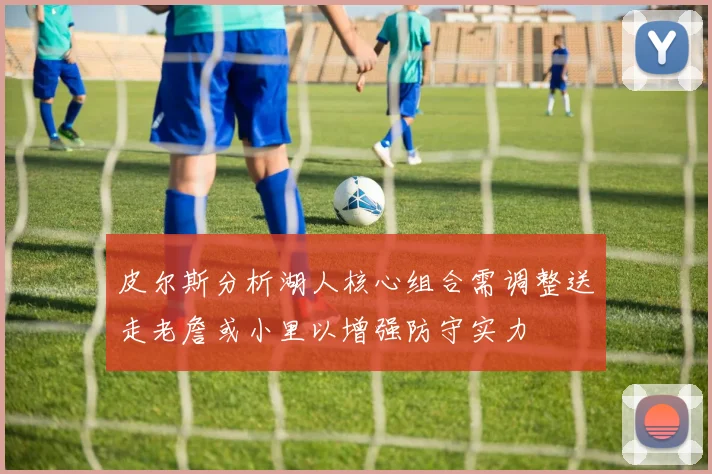 皮尔斯分析湖人核心组合需调整送走老詹或小里以增强防守实力