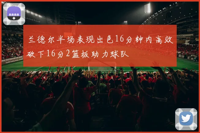 兰德尔半场表现出色16分钟内高效砍下16分2篮板助力球队