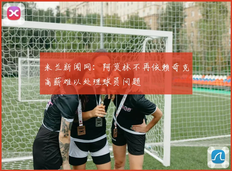 米兰新闻网：阿莫林不再依赖奇克高薪难以处理球员问题
