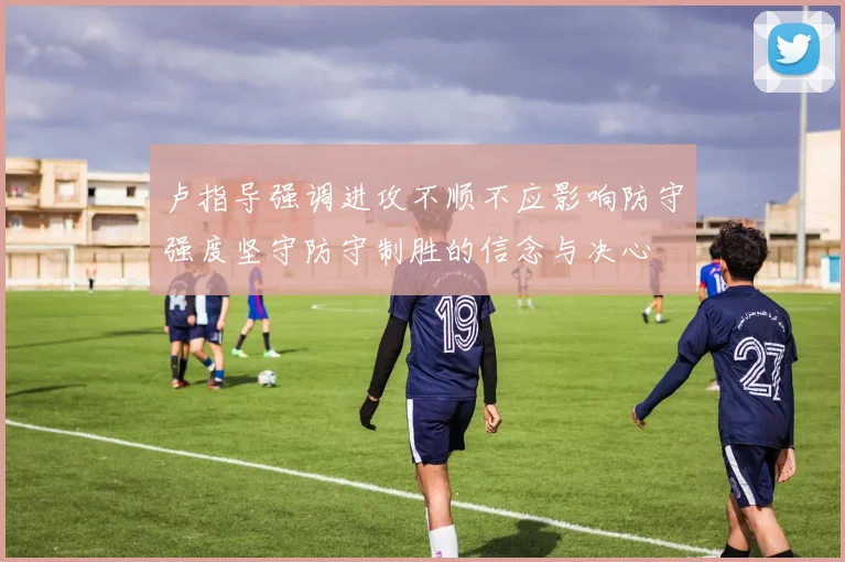 卢指导强调进攻不顺不应影响防守强度坚守防守制胜的信念与决心