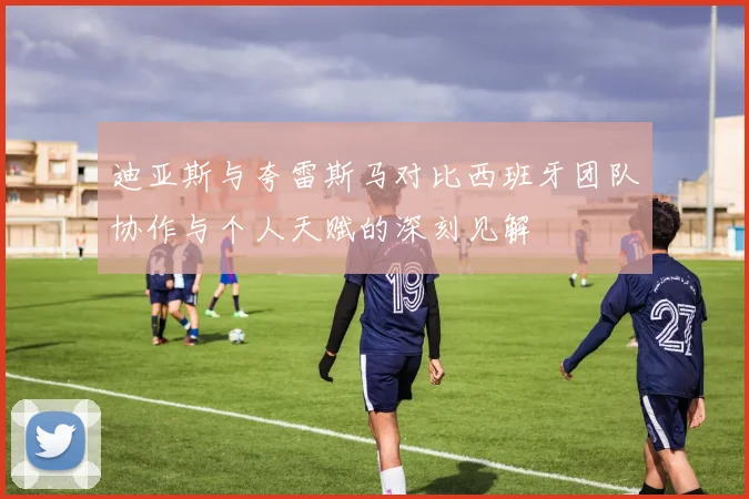 迪亚斯与夸雷斯马对比西班牙团队协作与个人天赋的深刻见解