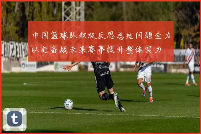 中国篮球队积极反思总结问题全力以赴备战未来赛事提升整体实力