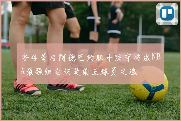 字母哥与阿德巴约联手防守将成NBA最强组合仍是前五球员之选