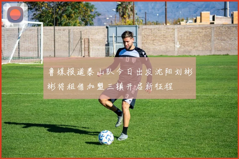 鲁媒报道泰山队今日出发沈阳刘彬彬将租借加盟三镇开启新征程