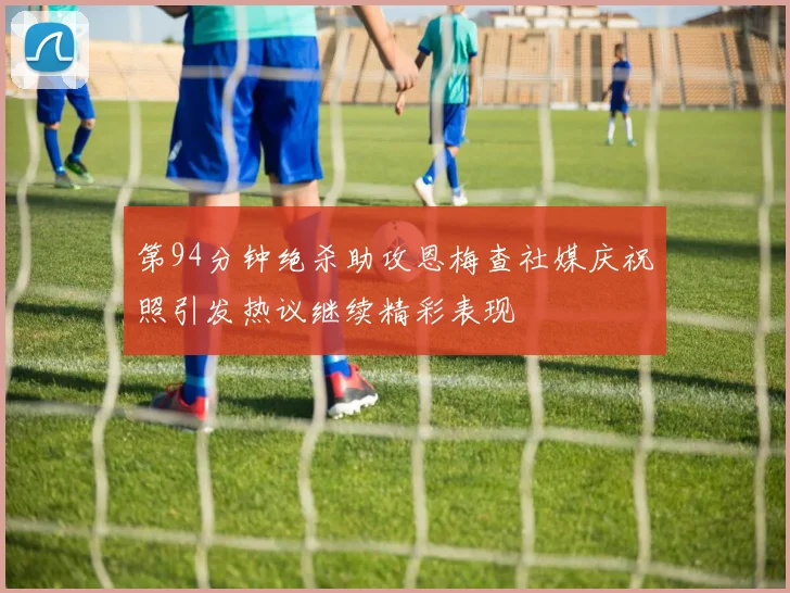 第94分钟绝杀助攻恩梅查社媒庆祝照引发热议继续精彩表现