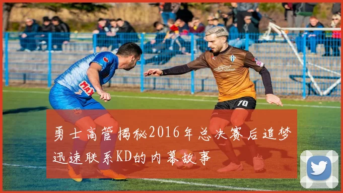 勇士高管揭秘2016年总决赛后追梦迅速联系KD的内幕故事