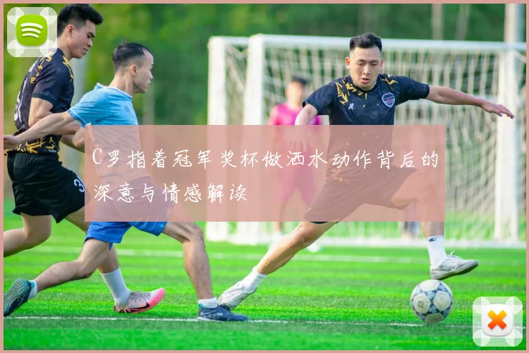 C罗指着冠军奖杯做洒水动作背后的深意与情感解读