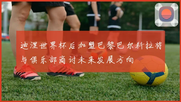 迪涅世界杯后加盟巴黎巴尔科拉将与俱乐部商讨未来发展方向