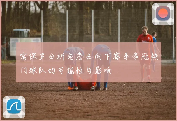 富保罗分析老詹去向下赛季争冠热门球队的可能性与影响
