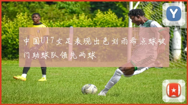 中国U17女足表现出色刘雨希点球破门助球队领先两球