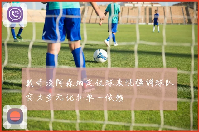 戴奇谈阿森纳定位球表现强调球队实力多元化非单一依赖