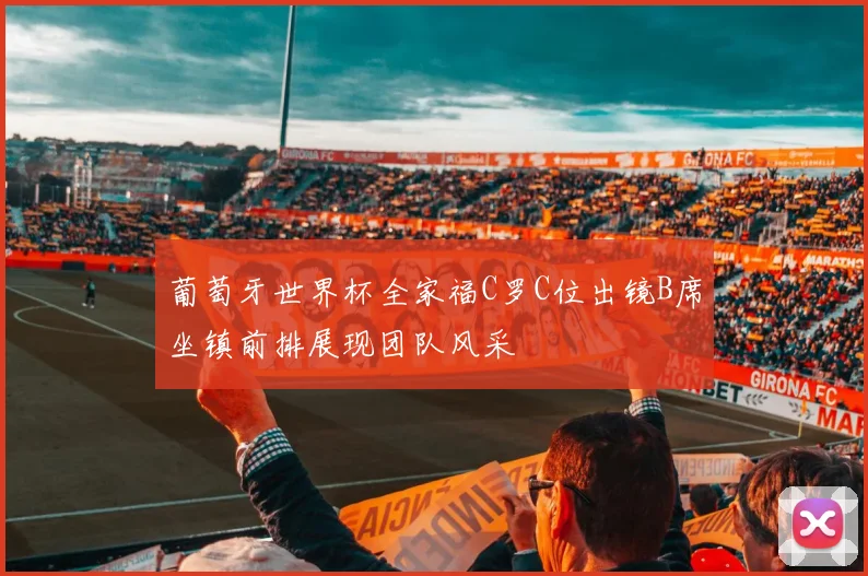 葡萄牙世界杯全家福C罗C位出镜B席坐镇前排展现团队风采