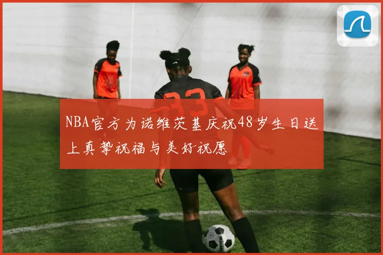 NBA官方为诺维茨基庆祝48岁生日送上真挚祝福与美好祝愿